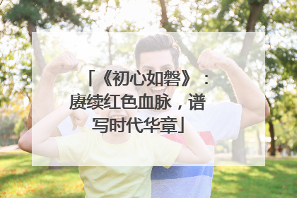 《初心如磐》：赓续红色血脉，谱写时代华章