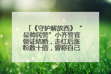 《守护解放西》“最帅民警”小齐警官领证结婚，走红后涨粉数十倍，曾称自己只是普通人