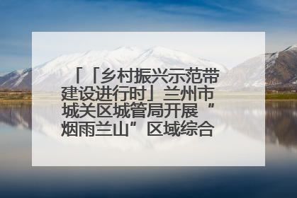 「乡村振兴示范带建设进行时」兰州市城关区城管局开展“烟雨兰山”区域综合整治专项行动
