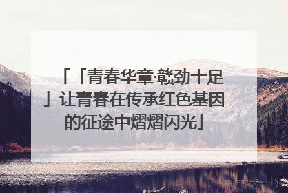 「青春华章·赣劲十足」让青春在传承红色基因的征途中熠熠闪光
