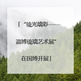 “琉光璃彩——淄博琉璃艺术展”在国博开展