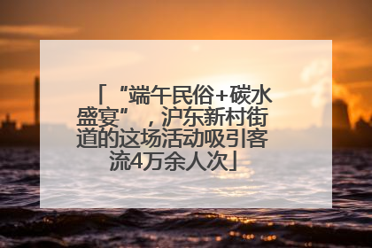 “端午民俗+碳水盛宴”，沪东新村街道的这场活动吸引客流4万余人次
