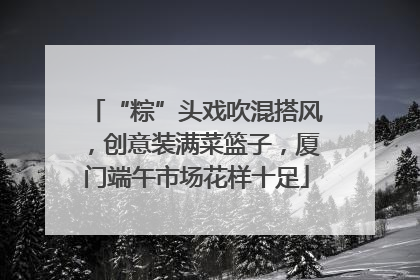 “粽”头戏吹混搭风，创意装满菜篮子，厦门端午市场花样十足