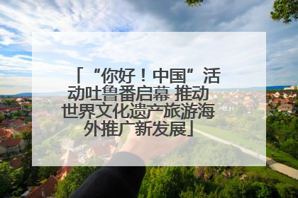 “你好！中国”活动吐鲁番启幕 推动世界文化遗产旅游海外推广新发展