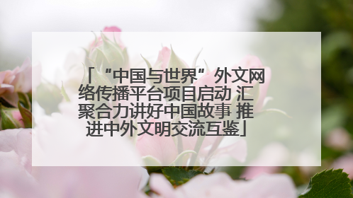 “中国与世界”外文网络传播平台项目启动 汇聚合力讲好中国故事 推进中外文明交流互鉴