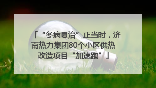 “冬病夏治”正当时，济南热力集团80个小区供热改造项目“加速跑”