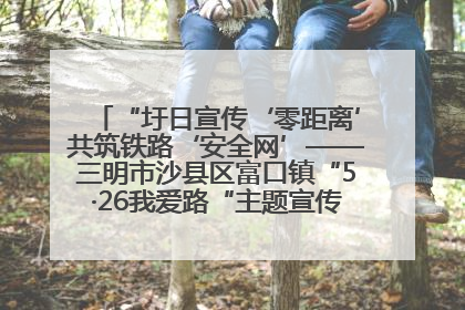 “圩日宣传‘零距离’共筑铁路‘安全网’——三明市沙县区富口镇“5·26我爱路“主题宣传活动成效显著