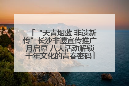 “天青烟蓝 非遗新传”长沙非遗宣传推广月启幕 八大活动解锁千年文化的青春密码