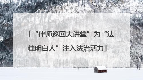 “律师巡回大讲堂”为“法律明白人”注入法治活力