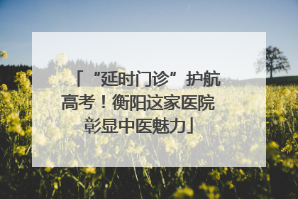 “延时门诊”护航高考！衡阳这家医院彰显中医魅力