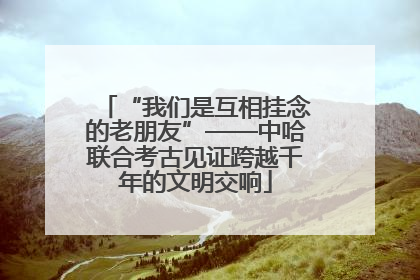 “我们是互相挂念的老朋友”——中哈联合考古见证跨越千年的文明交响