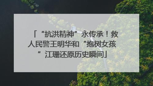 “抗洪精神”永传承！救人民警王明华和“抱树女孩”江珊还原历史瞬间
