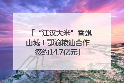 “江汉大米”香飘山城！鄂渝粮油合作签约14.7亿元