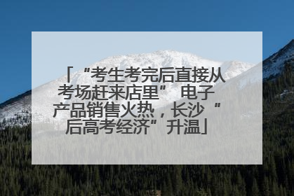 “考生考完后直接从考场赶来店里” 电子产品销售火热，长沙“后高考经济”升温