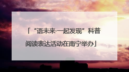 “语未来·一起发现”科普阅读表达活动在南宁举办
