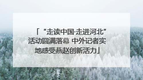 “走读中国·走进河北”活动圆满落幕 中外记者实地感受燕赵创新活力