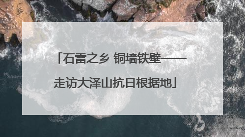 石雷之乡 铜墙铁壁——走访大泽山抗日根据地