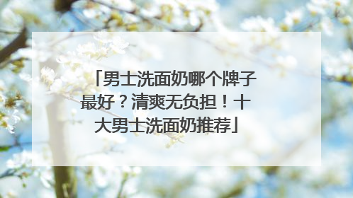 男士洗面奶哪个牌子最好？清爽无负担！十大男士洗面奶推荐