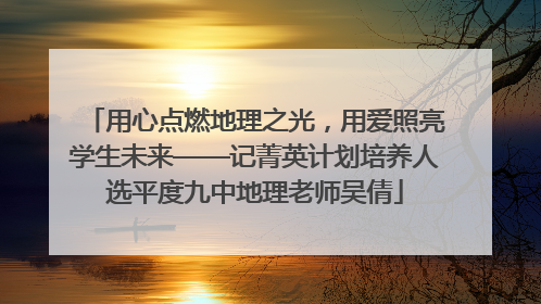 用心点燃地理之光，用爱照亮学生未来——记菁英计划培养人选平度九中地理老师吴倩