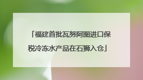 福建首批瓦努阿图进口保税冷冻水产品在石狮入仓