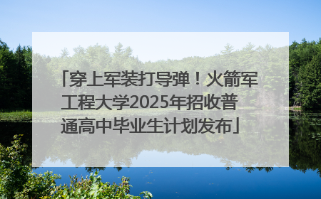穿上军装打导弹！火箭军工程大学2025年招收普通高中毕业生计划发布