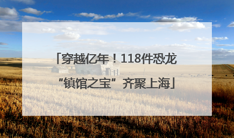 穿越亿年！118件恐龙“镇馆之宝”齐聚上海