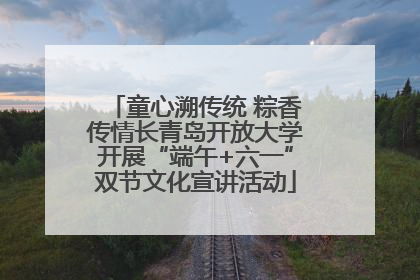童心溯传统 粽香传情长青岛开放大学开展“端午+六一”双节文化宣讲活动