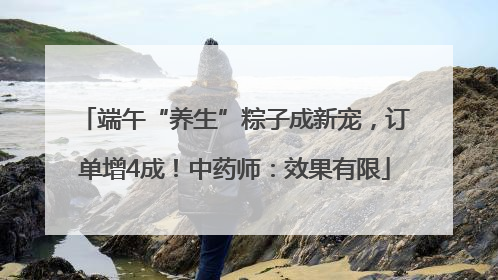 端午“养生”粽子成新宠，订单增4成！中药师：效果有限