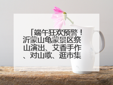 端午狂欢预警！沂蒙山龟蒙景区祭山演出、艾香手作、对山歌、逛市集！速来嗨玩~