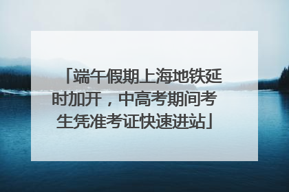 端午假期上海地铁延时加开，中高考期间考生凭准考证快速进站