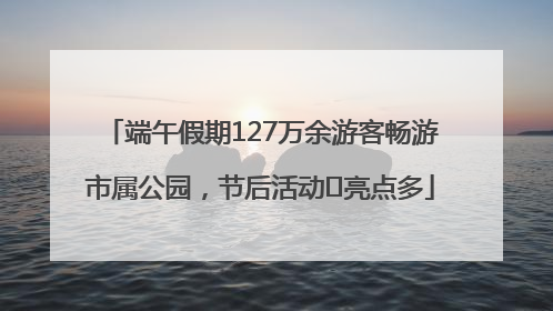 端午假期127万余游客畅游市属公园，节后活动﻿亮点多