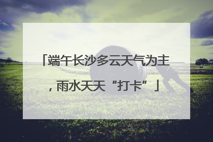 端午长沙多云天气为主，雨水天天“打卡”