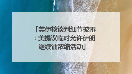 美伊核谈判细节披露：美提议临时允许伊朗继续铀浓缩活动