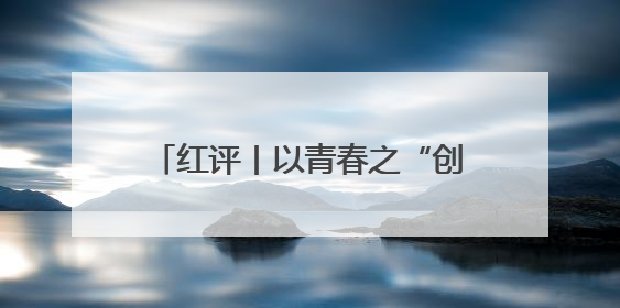 红评丨以青春之“创” 赴时代之“约”
