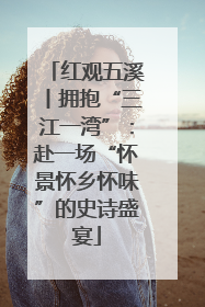 红观五溪丨拥抱“三江一湾”：赴一场“怀景怀乡怀味”的史诗盛宴