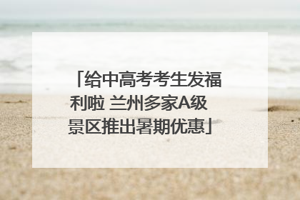给中高考考生发福利啦 兰州多家A级景区推出暑期优惠