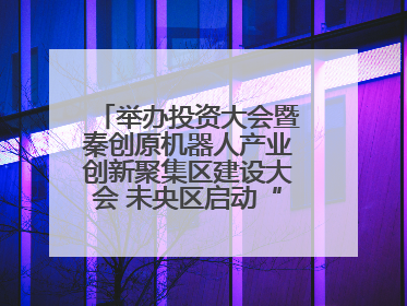 举办投资大会暨秦创原机器人产业创新聚集区建设大会 未央区启动“陕西省机器人产业聚集区”建设
