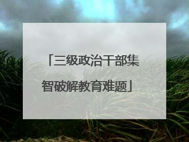 三级政治干部集智破解教育难题