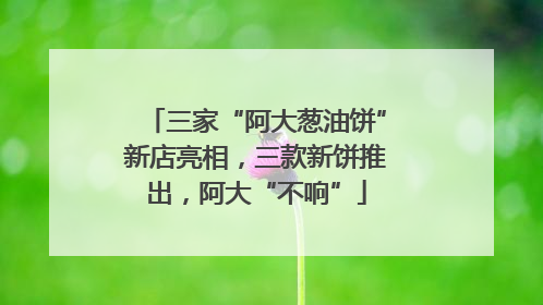 三家“阿大葱油饼”新店亮相，三款新饼推出，阿大“不响”