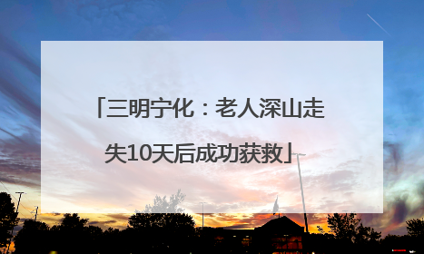 三明宁化：老人深山走失10天后成功获救