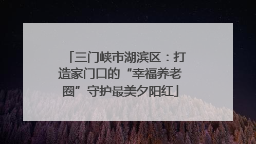 三门峡市湖滨区：打造家门口的“幸福养老圈”守护最美夕阳红