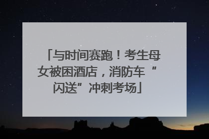 与时间赛跑！考生母女被困酒店，消防车“闪送”冲刺考场