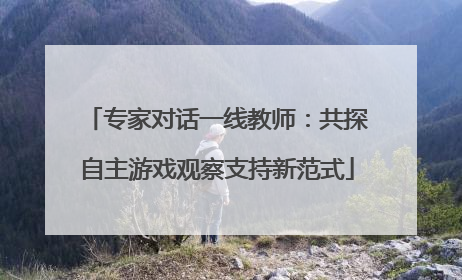 专家对话一线教师：共探自主游戏观察支持新范式
