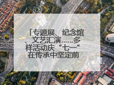专题展、纪念馆、文艺汇演……多样活动庆“七一” 在传承中坚定前行脚步