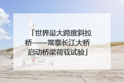世界最大跨度斜拉桥——常泰长江大桥启动桥梁荷载试验