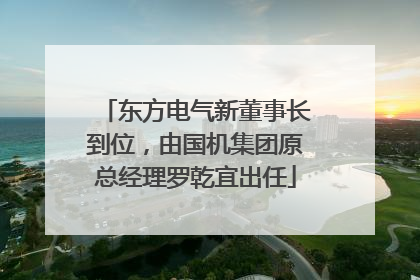 东方电气新董事长到位，由国机集团原总经理罗乾宜出任