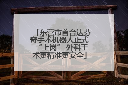 东营市首台达芬奇手术机器人正式“上岗” 外科手术更精准更安全