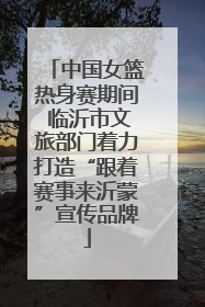 中国女篮热身赛期间 临沂市文旅部门着力打造“跟着赛事来沂蒙”宣传品牌