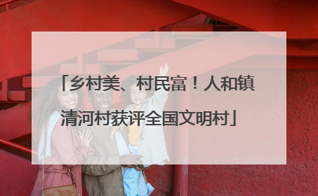 乡村美、村民富！人和镇清河村获评全国文明村