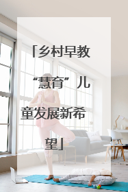 乡村早教“慧育”儿童发展新希望